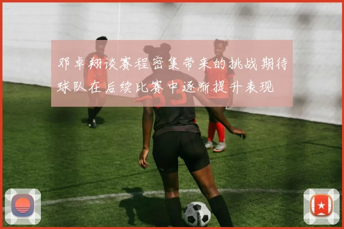 邓卓翔谈赛程密集带来的挑战期待球队在后续比赛中逐渐提升表现