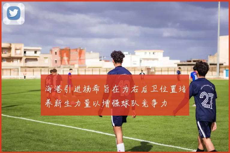 海港引进杨希旨在为右后卫位置培养新生力量以增强球队竞争力
