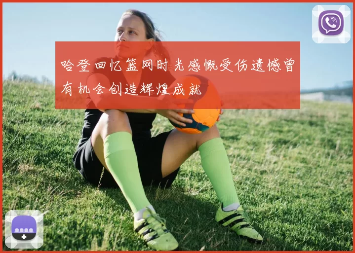 哈登回忆篮网时光感慨受伤遗憾曾有机会创造辉煌成就