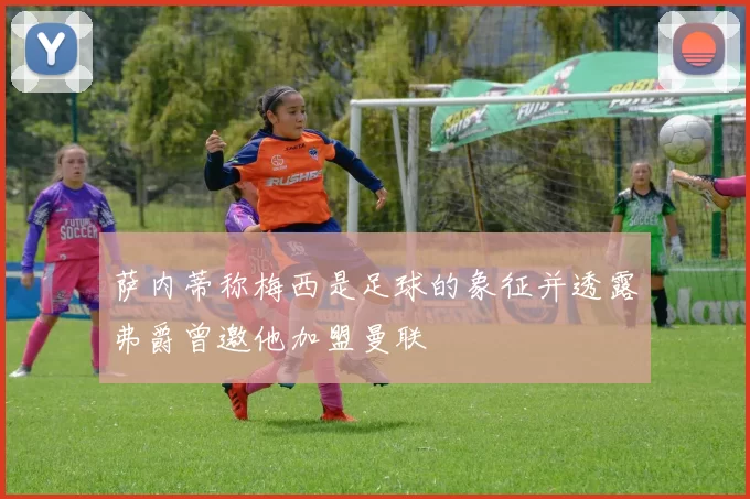 萨内蒂称梅西是足球的象征并透露弗爵曾邀他加盟曼联