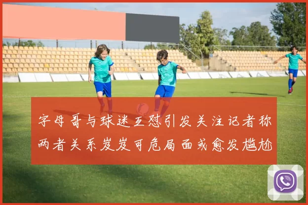 字母哥与球迷互怼引发关注记者称两者关系岌岌可危局面或愈发尴尬