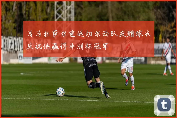 马马杜萨尔重返切尔西队友赠球衣庆祝他赢得非洲杯冠军