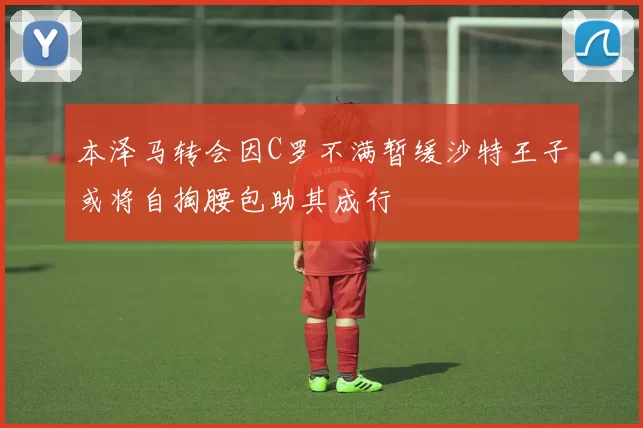 本泽马转会因C罗不满暂缓沙特王子或将自掏腰包助其成行